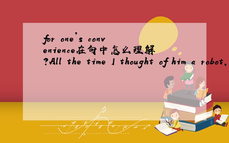 for one's convenience在句中怎么理解?All the time I thought of him a robot,who was there for my convenience,but today I realized I was wrong.