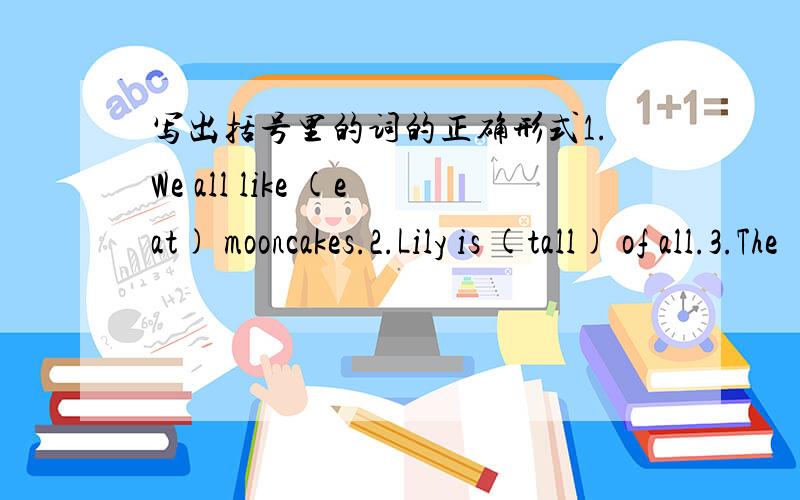 写出括号里的词的正确形式1.We all like (eat) mooncakes.2.Lily is (tall) of all.3.The (eleven) lesson is harder than the tenth lesson.4.Everyone in china （like）Mid-Autumn Day.5.They （eat） apples now.6.Please （come） in and sit do