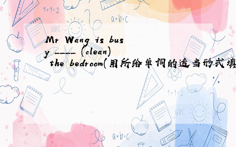 Mr Wang is busy ____ (clean) the bedroom(用所给单词的适当形式填空)