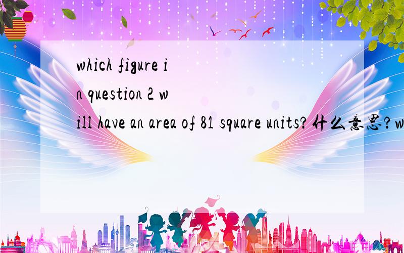 which figure in question 2 will have an area of 81 square units?什么意思?which figure in question 2 will have an area of 81 square units? what is its perimeter?  这是完整的题。