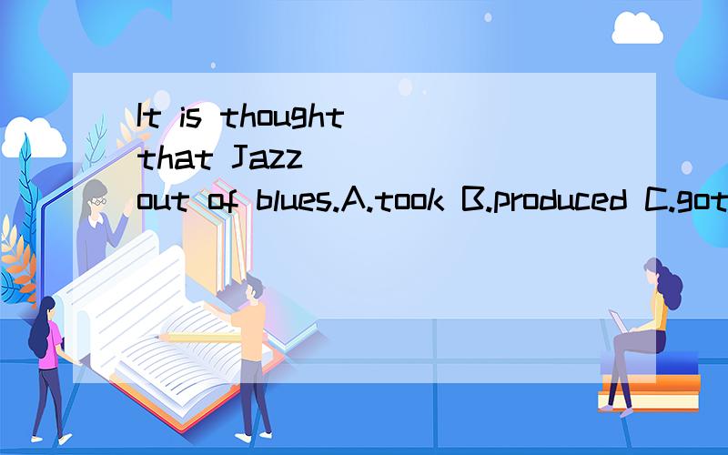It is thought that Jazz ____out of blues.A.took B.produced C.got D.grew 选什么?为什么?