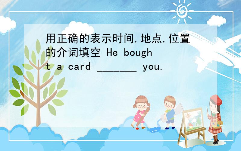 用正确的表示时间,地点,位置的介词填空 He bought a card _______ you.