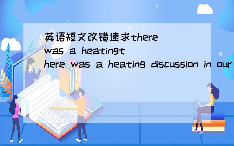 英语短文改错速求there was a heatingthere was a heating discussion in our class yesterday on the topic 第一句