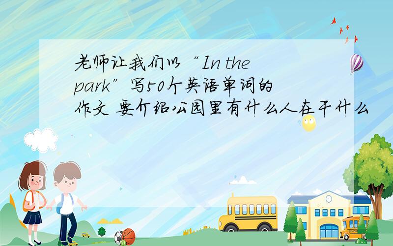 老师让我们以“In the park”写50个英语单词的作文 要介绍公园里有什么人在干什么