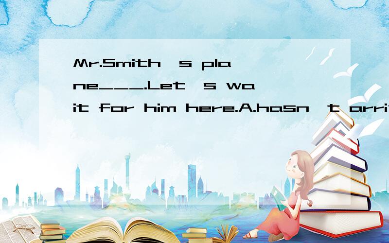 Mr.Smith's plane___.Let's wait for him here.A.hasn't arrived B.didn't arrive C.doesn't arriveD.couldn't arrive