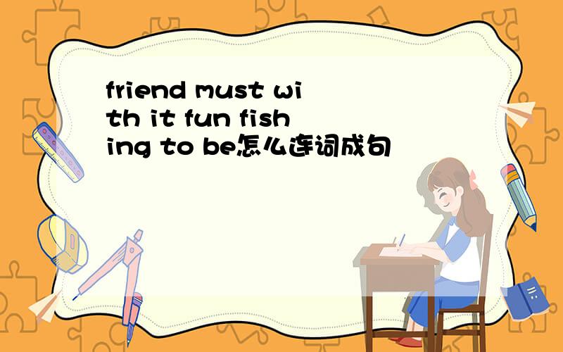 friend must with it fun fishing to be怎么连词成句