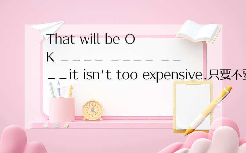 That will be OK ____ ____ ____it isn't too expensive.只要不要太贵就没有关系.