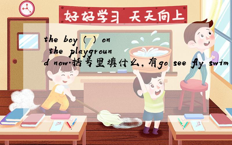 the boy （ ） on the playground now.括号里填什么,有go see fly swim be可选,用这些单词的适当形式填空.