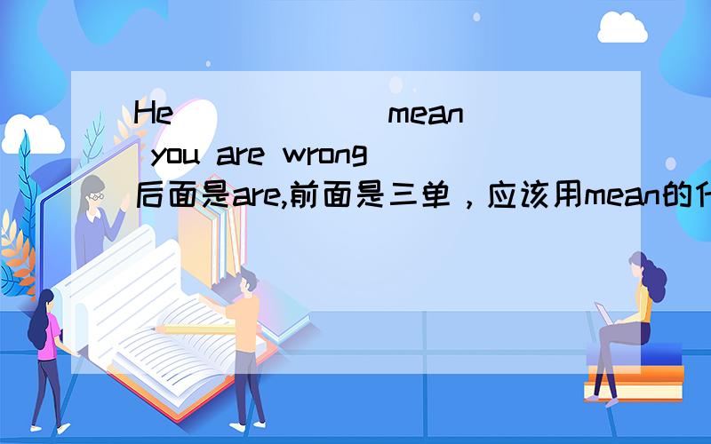 He _____(mean) you are wrong后面是are,前面是三单，应该用mean的什么形式 两个动词可以同时使用吗