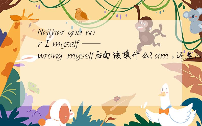 Neither you nor I myself —— wrong .myself后面该填什么?am ,还是is?