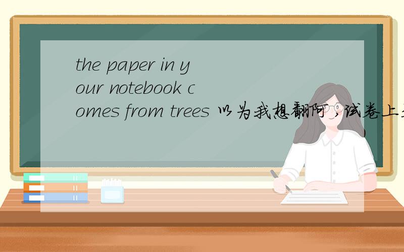 the paper in your notebook comes from trees 以为我想翻阿 ,试卷上是要解释我有办法?