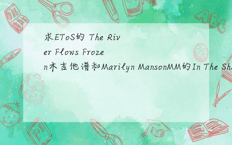 求EToS的 The River Flows Frozen木吉他谱和Marilyn MansonMM的In The Shawow of The Vally of Death木吉他谱