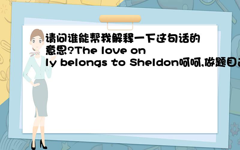 请问谁能帮我解释一下这句话的意思?The love only belongs to Sheldon呵呵,做题目遇到这么一句话,不解…………