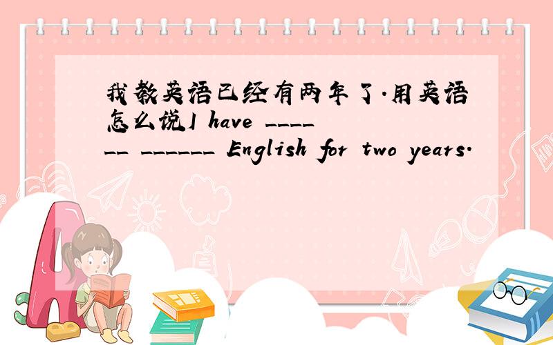 我教英语已经有两年了.用英语怎么说I have ______ ______ English for two years.