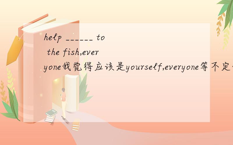 help ______ to the fish,everyone我觉得应该是yourself,everyone等不定代词做主语,谓语动词用单数.