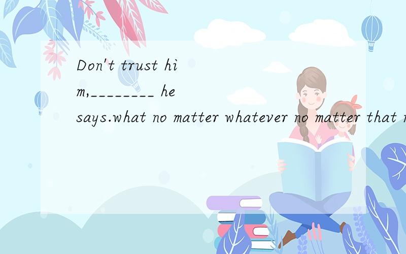 Don't trust him,________ he says.what no matter whatever no matter that no matter what