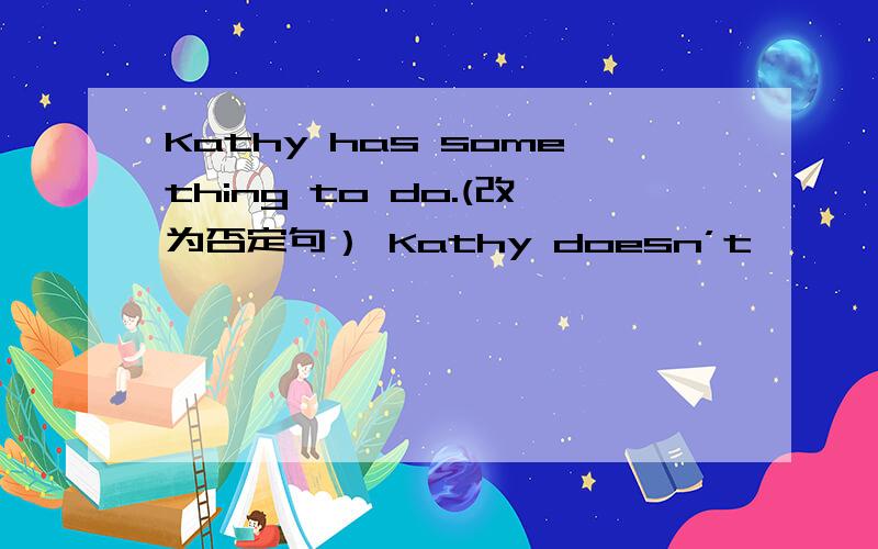 Kathy has something to do.(改为否定句） Kathy doesn’t —— —— to do.还有..Bob went to the beach last weekend.(改为一般疑问句）—— Bob ——to the beach last weekend？I was very busy last weekend.（改为一般疑问句