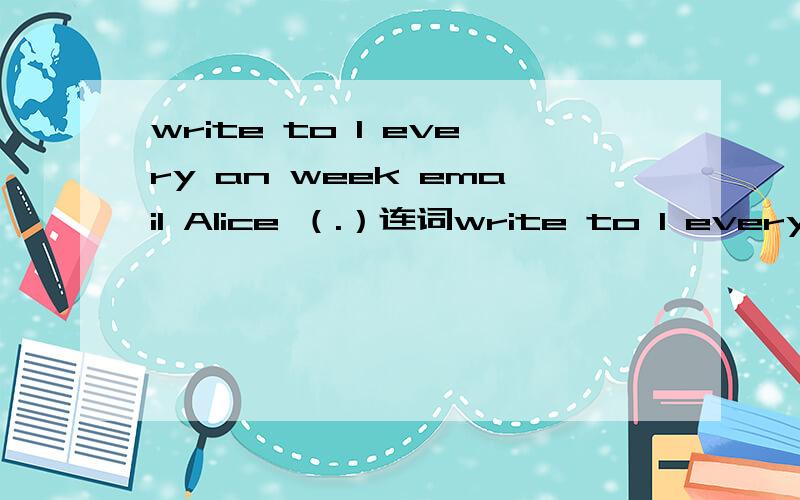 write to I every an week email Alice （.）连词write to I every an week email Alice （.）连词成句