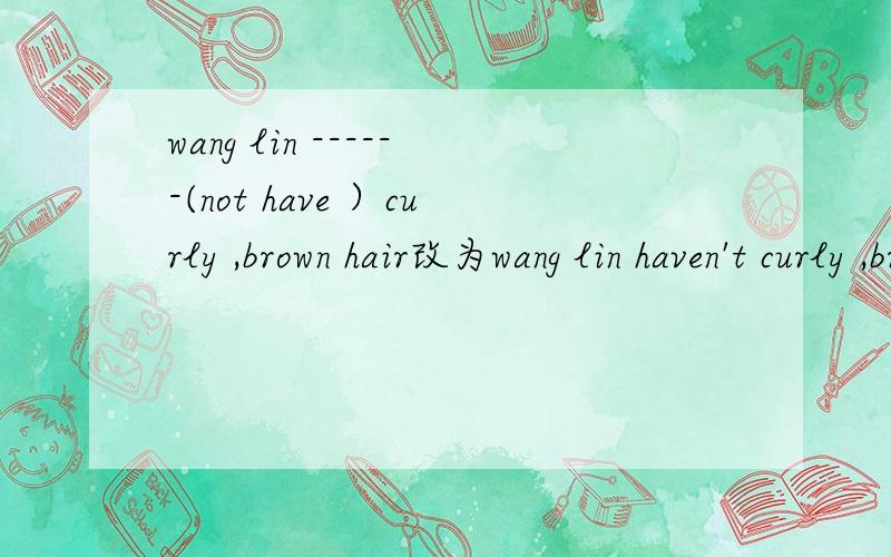 wang lin ------(not have ）curly ,brown hair改为wang lin haven't curly ,brown hair对吗?为什么?答案上是wang lin doesn’t have curly ,brown hair