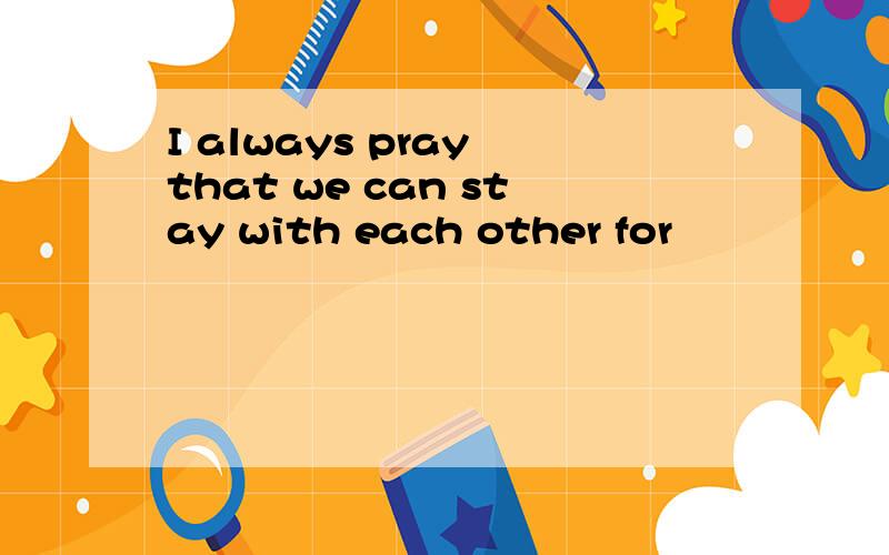 I always pray that we can stay with each other for