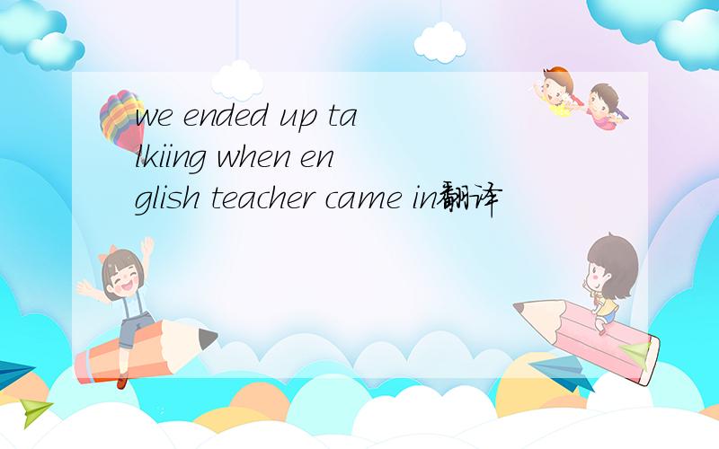 we ended up talkiing when english teacher came in翻译