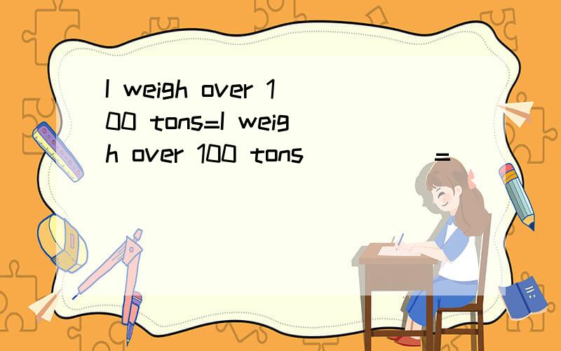I weigh over 100 tons=I weigh over 100 tons () ()=() ()is over 100 tons
