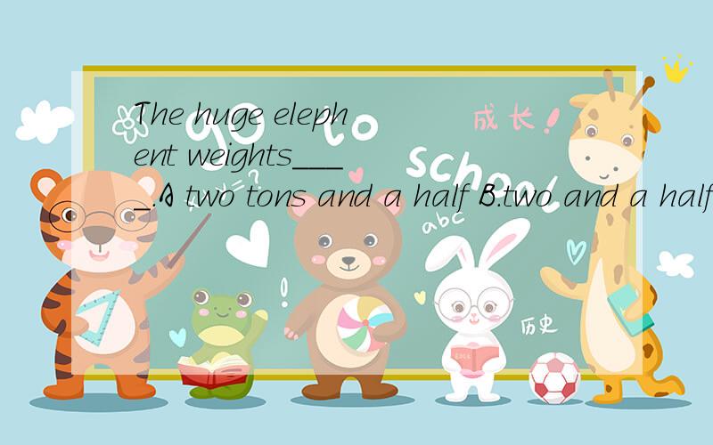 The huge elephent weights____.A two tons and a half B.two and a half ton C.half and two tonDtwo ton and a half