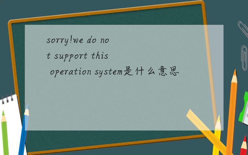 sorry!we do not support this operation system是什么意思