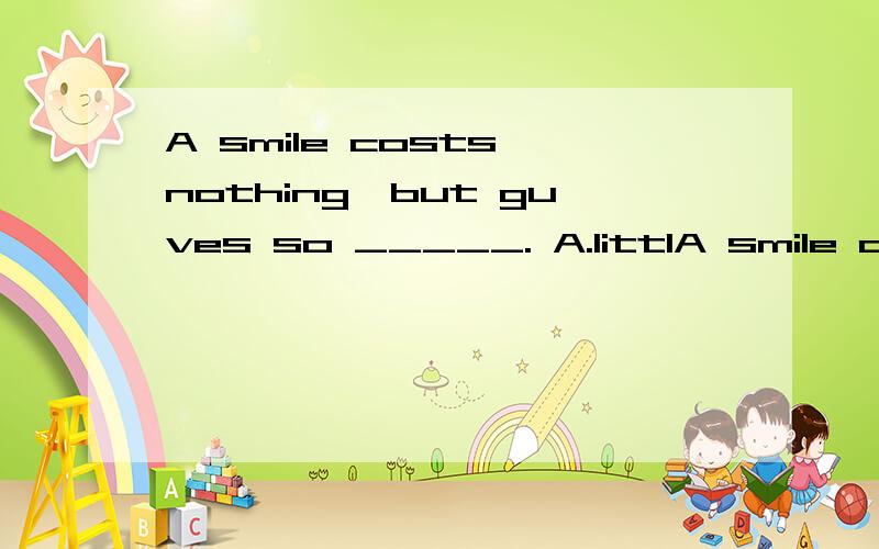 A smile costs nothing,but guves so _____. A.littlA smile costs nothing,but guves so _____.A.littleB.fewC.manyD.much