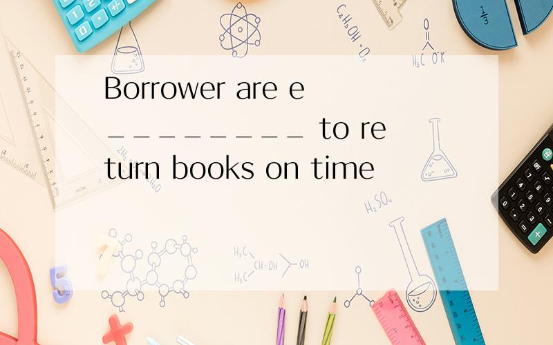 Borrower are e________ to return books on time