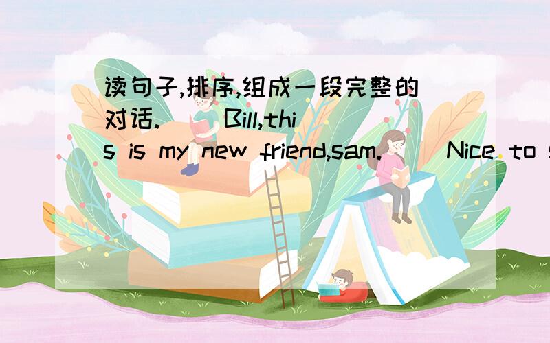 读句子,排序,组成一段完整的对话.( )Bill,this is my new friend,sam.( )Nice to see you ,too.Lanlan.( )Really Me too.( )I'm from,Shanghai.(1)Nice to see you,Bill.( )Hi,Sam.Where are you from?
