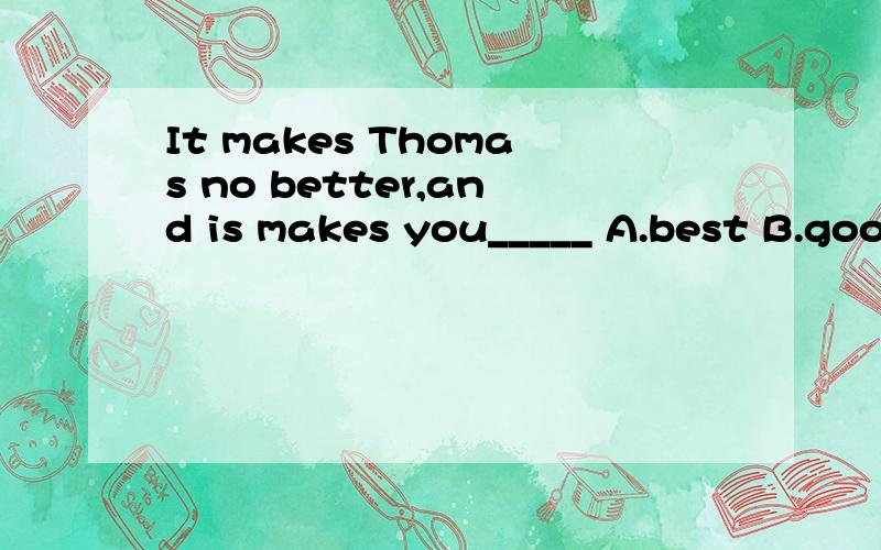 It makes Thomas no better,and is makes you_____ A.best B.good C.well D.worse 选啥?