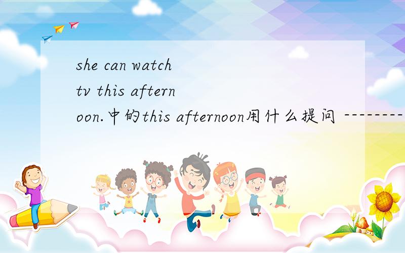 she can watch tv this afternoon.中的this afternoon用什么提问 -------------- -------------she watch tv