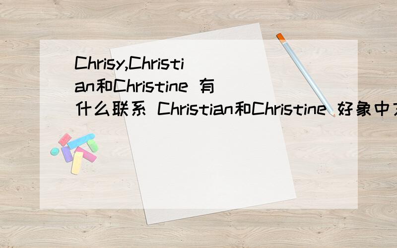 Chrisy,Christian和Christine 有什么联系 Christian和Christine 好象中文都是一个意思啊Chrisy似乎是Christian的简称