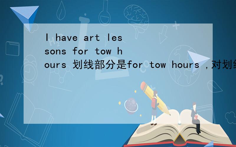 I have art lessons for tow hours 划线部分是for tow hours ,对划线部分提问