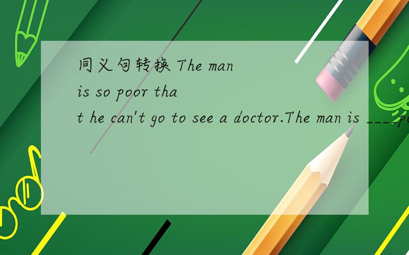 同义句转换 The man is so poor that he can't go to see a doctor.The man is ____poor ____ ____ ____a同义句转换 The man is so poor that he can't go to see a doctor.The man is ____poor ____ ____ ____a doctor
