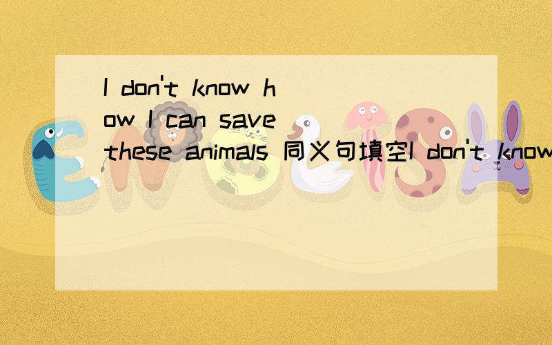 I don't know how I can save these animals 同义句填空I don't know（ ）（ ）（ ）these animals急
