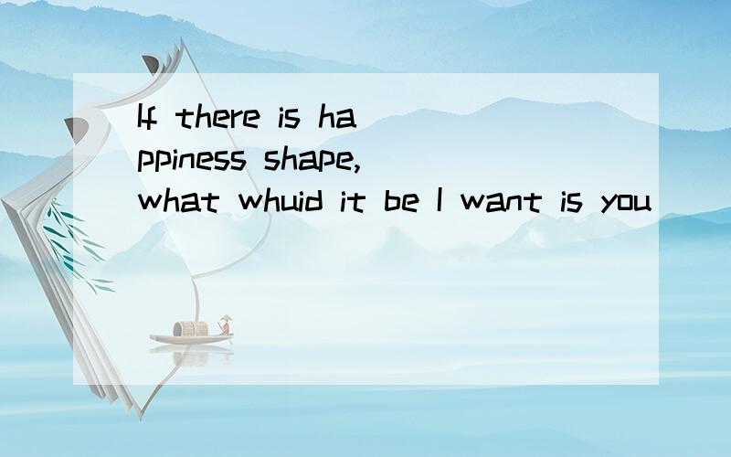 If there is happiness shape,what whuid it be I want is you