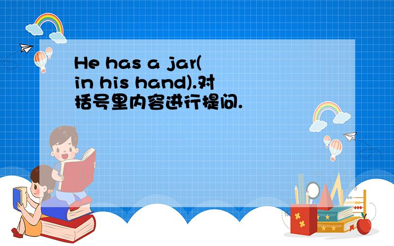 He has a jar( in his hand).对括号里内容进行提问.
