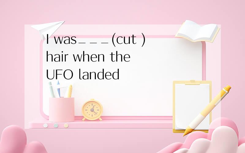 I was___(cut )hair when the UFO landed