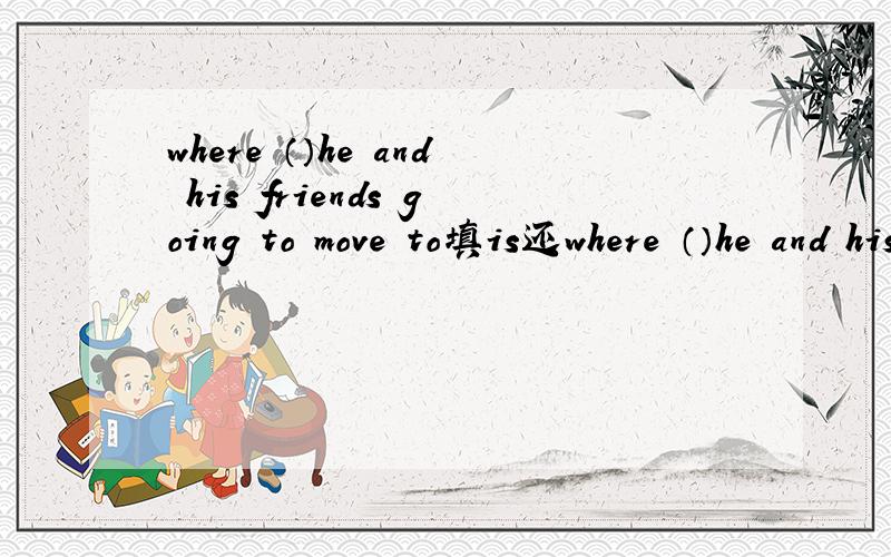 where （）he and his friends going to move to填is还where （）he and his friends going to move to填is还是are为什么