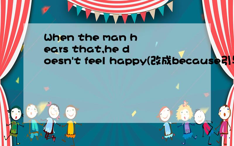 When the man hears that,he doesn't feel happy(改成because引导的原因状语从句)