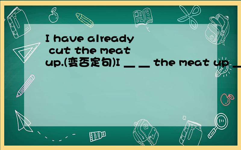 I have already cut the meat up.(变否定句)I ＿ ＿ the meat up ＿.