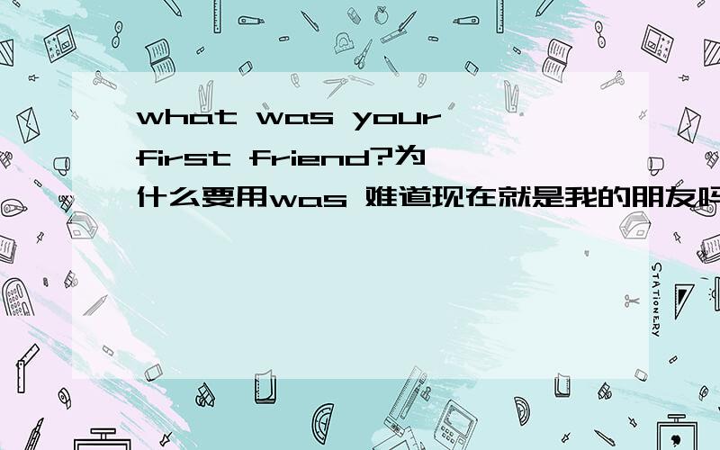 what was your first friend?为什么要用was 难道现在就是我的朋友吗?