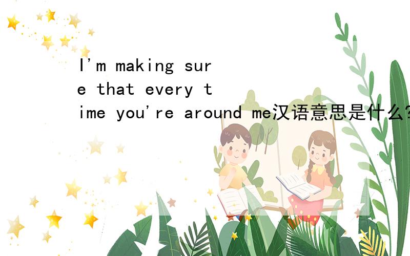 I'm making sure that every time you're around me汉语意思是什么?
