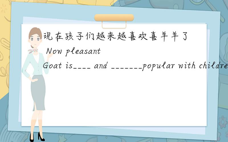 现在孩子们越来越喜欢喜羊羊了 Now pleasant Goat is____ and _______popular with children.