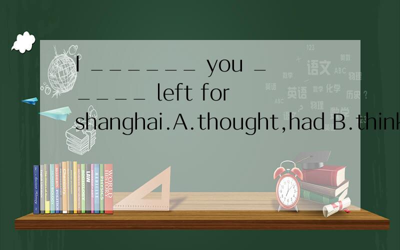 I ______ you _____ left for shanghai.A.thought,had B.think,have C.think,had,D.thought,have.