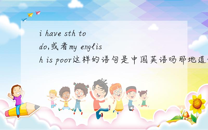 i have sth to do,或者my english is poor这样的语句是中国英语吗那地道的美语应该怎么说?这两句话在美国不常用吗?