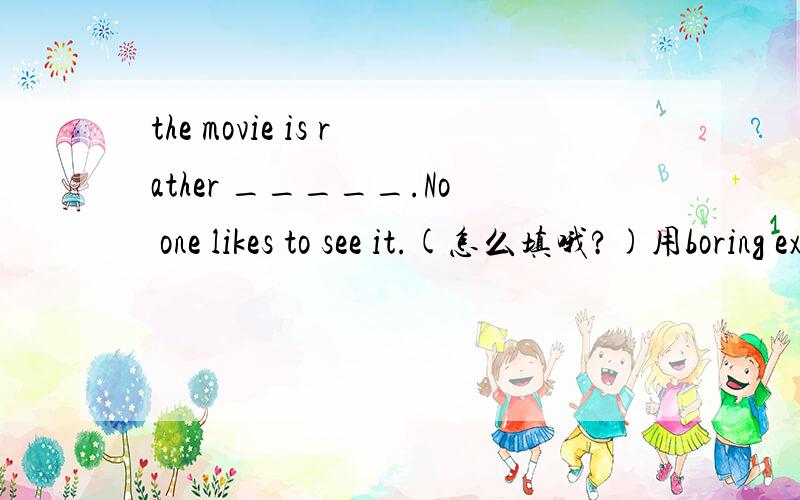 the movie is rather _____.No one likes to see it.(怎么填哦?)用boring exciting interesting busy difficult fun dangerous 填空,