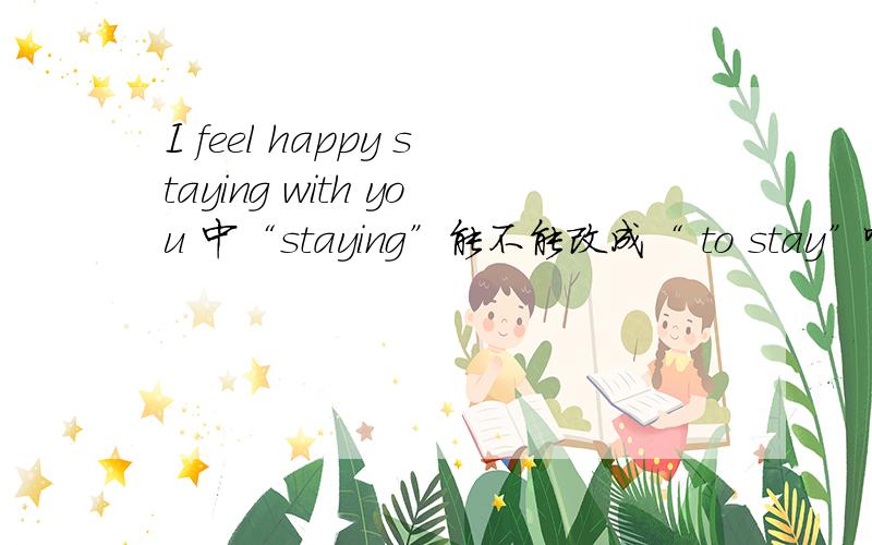I feel happy staying with you 中“staying”能不能改成“ to stay”啊